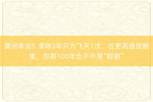 澳洲幸運5 清除3年只為飛天1次，在更高維度眼里，你那100年也不外是“蜉蝣”