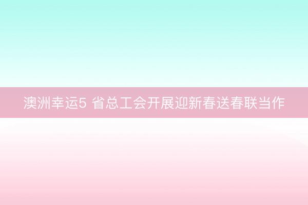澳洲幸運5 省總工會開展迎新春送春聯當作