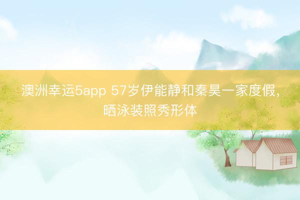 澳洲幸運(yùn)5app 57歲伊能靜和秦昊一家度假，曬泳裝照秀形體