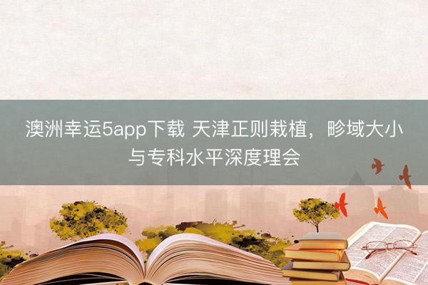 澳洲幸運5app下載 天津正則栽植，畛域大小與專科水平深度理會
