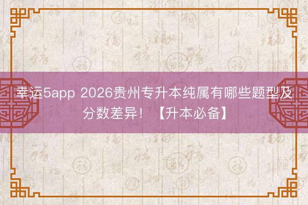 幸運5app 2026貴州專升本純屬有哪些題型及分?jǐn)?shù)差異！【升本必備】