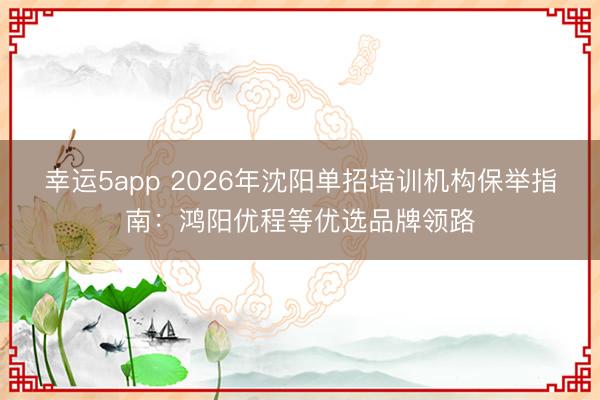 幸運5app 2026年沈陽單招培訓機構保舉指南：鴻陽優程等優選品牌領路