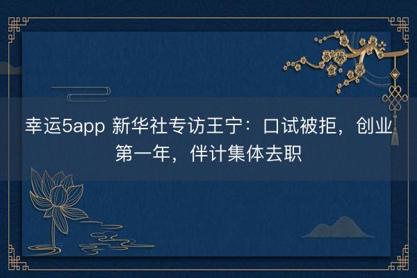 幸運5app 新華社專訪王寧：口試被拒，創業第一年，伴計集體去職