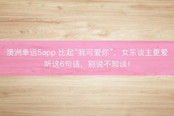 澳洲幸運(yùn)5app 比起“我可愛你”，女東談主更愛聽這6句話，別說(shuō)不知談！