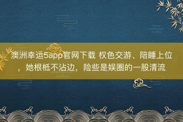 澳洲幸運(yùn)5app官網(wǎng)下載 權(quán)色交游、陪睡上位，她根柢不沾邊，險(xiǎn)些是娛圈的一股清流