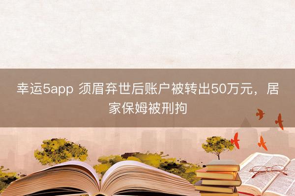 幸運(yùn)5app 須眉棄世后賬戶被轉(zhuǎn)出50萬(wàn)元，居家保姆被刑拘