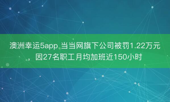 澳洲幸運5app 當當網旗下公司被罰1.22萬元，因27名職工月均加班近150小時