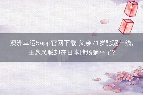 澳洲幸運(yùn)5app官網(wǎng)下載 父親71歲馳驅(qū)一線，王念念聰卻在日本賭場躺平了？