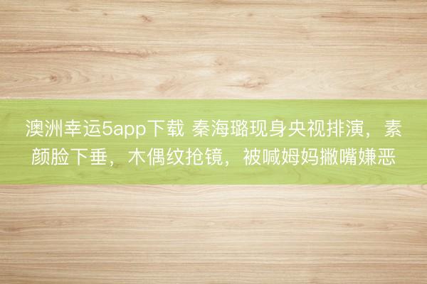 澳洲幸運5app下載 秦海璐現(xiàn)身央視排演，素顏臉下垂，木偶紋搶鏡，被喊姆媽撇嘴嫌惡