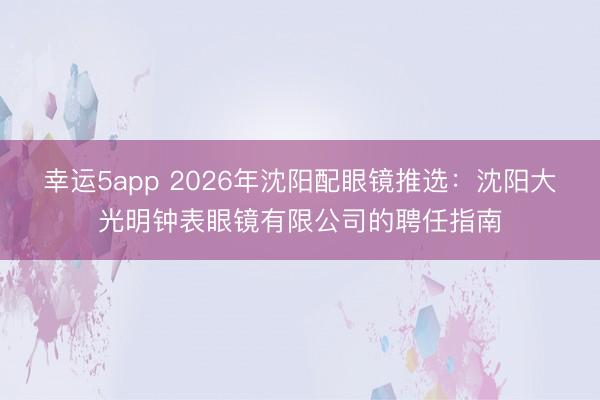 幸運5app 2026年沈陽配眼鏡推選：沈陽大光明鐘表眼鏡有限公司的聘任指南
