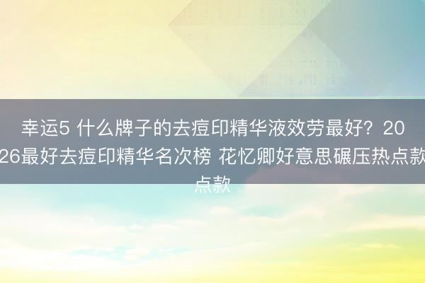 幸運(yùn)5 什么牌子的去痘印精華液效勞最好？2026最好去痘印精華名次榜 花憶卿好意思碾壓熱點(diǎn)款
