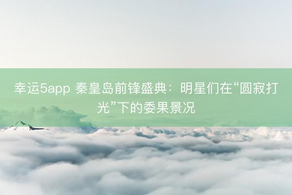 幸運5app 秦皇島前鋒盛典：明星們在“圓寂打光”下的委果景況