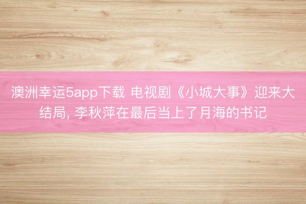 澳洲幸運5app下載 電視劇《小城大事》迎來大結局， 李秋萍在最后當上了月海的書記