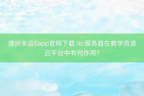 澳洲幸運5app官網(wǎng)下載 itc服務(wù)器在教學(xué)資源云平臺中有何作用？