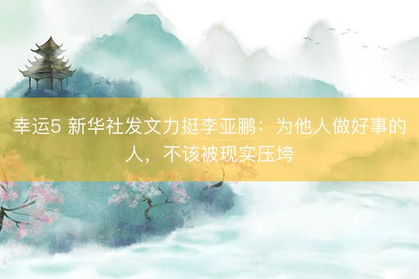 幸運5 新華社發(fā)文力挺李亞鵬：為他人做好事的人，不該被現(xiàn)實壓垮
