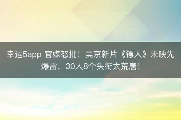 幸運(yùn)5app 官媒怒批！吳京新片《鏢人》未映先爆雷，30人8個頭銜太荒唐！