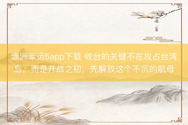 澳洲幸運5app下載 收臺的關鍵不在攻占臺灣島，而是開戰之初，先解放這個不沉的航母