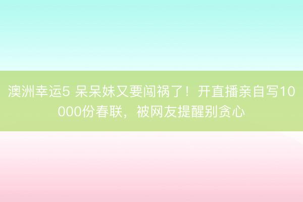 澳洲幸運5 呆呆妹又要闖禍了！開直播親自寫10000份春聯，被網友提醒別貪心