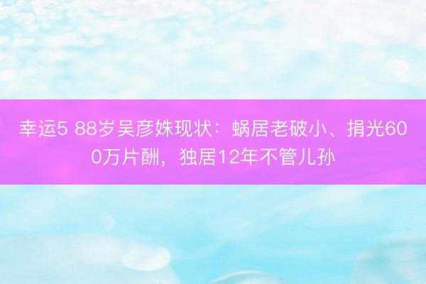 幸運5 88歲吳彥姝現狀：蝸居老破小、捐光600萬片酬，獨居12年不管兒孫