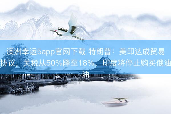 澳洲幸運5app官網下載 特朗普：美印達成貿易協(xié)議，關稅從50%降至18%，印度將停止購買俄油