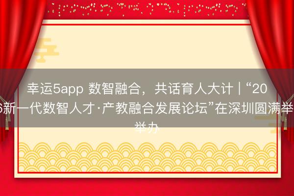 幸運5app 數智融合，共話育人大計 | “2026新一代數智人才·產教融合發展論壇”在深圳圓滿舉辦