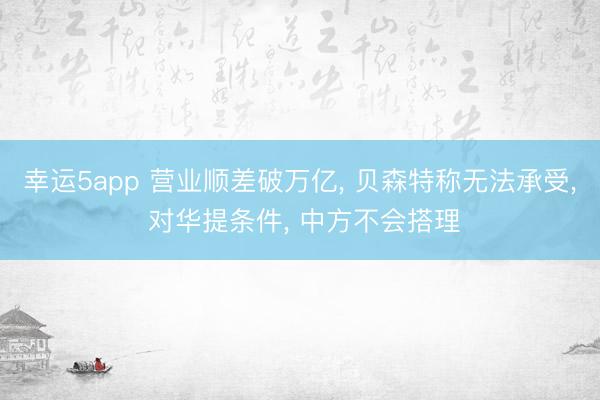 幸運(yùn)5app 營業(yè)順差破萬億， 貝森特稱無法承受， 對華提條件， 中方不會(huì)搭理