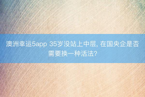 澳洲幸運5app 35歲沒站上中層， 在國央企是否需要換一種活法?