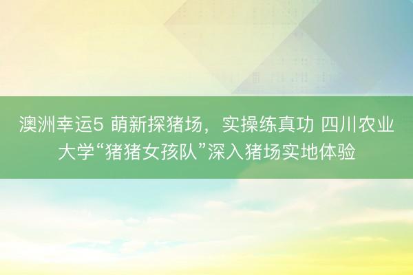 澳洲幸運5 萌新探豬場，實操練真功 四川農業大學“豬豬女孩隊”深入豬場實地體驗